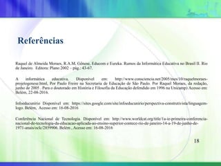 Referências
Raquel de Almeida Moraes, R.A.M, Gênese, Educom e Eureka. Rumos da Informática Educativa no Brasil II. Rio
de Janeiro. Editora: Plano 2002 – pág.: 43-67.
A informática educativa. Disponível em: http://www.consciencia.net/2005/mes/10/raquelmoraes-
projetogenese.html, Por Paulo Freire na Secretaria de Educação de São Paulo. Por Raquel Moraes, da redação,
junho de 2005 . Para o doutorado em História e Filosofia da Educação defendido em 1996 na Unicamp) Acesso em:
Belém, 22-08-2016.
Infoeducunírio Disponível em: https://sites.google.com/site/infoeducunirio/perspectiva-construtivista/linguagem-
logo. Belém, Acesso em: 16-08-2016
Conferência Nacional de Tecnologia. Disponível em: http://www.worldcat.org/title/1a-ie-primeira-conferencia-
nacional-de-tecnologia-da-educacao-aplicada-ao-ensino-superior-contece-rio-de-janeiro-14-a-19-de-junho-de-
1971-anais/oclc/2859906. Belém , Acesso em: 16-08-2016
18
 