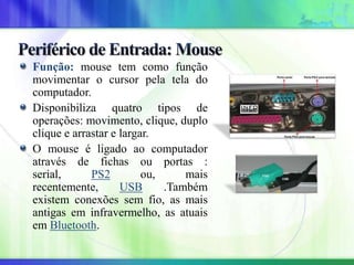 Função: mouse tem como função
movimentar o cursor pela tela do
computador.
Disponibiliza quatro tipos de
operações: movimento, clique, duplo
clique e arrastar e largar.
O mouse é ligado ao computador
através de fichas ou portas :
serial, PS2 ou, mais
recentemente, USB .Também
existem conexões sem fio, as mais
antigas em infravermelho, as atuais
em Bluetooth.
 