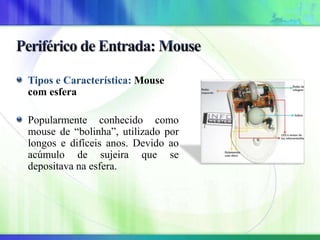 Tipos e Característica: Mouse
com esfera
Popularmente conhecido como
mouse de “bolinha”, utilizado por
longos e difíceis anos. Devido ao
acúmulo de sujeira que se
depositava na esfera.
 