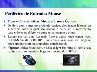 Tipos e Características: Mouse a Laser e Ópticos
Os dois com o mesmo princípio básico, eles fazem leituras da
superfície sobre a qual são usados e calculam o movimento
baseando-se na diferença entre uma imagem e outra.
Laser: por ser uma luz mais forte e densa pode captar mais
DPI`s(Média de 3600 DPI), aumenta a resolução da imagem,
pode apontar com mais precisão e mais rápido.
Óptico: utiliza fotodiodos e LED (Light Emitting Diode) e sua
captura de movimentos chega ao máximo de 1000 DPI.
 