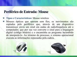 Tipos e Características: Mouse wireless
Mouses ópticos que operam sem fios, os movimentos são
captados pelo periférico que, através de um dispositivo
transmissor envia um sinal em ondas de radiofrequência até o
computador, que por sua vez converte o sinal para a linguagem
digital (código binário) e o encaminha ao programa incumbido
de interpretá-lo. Ao término do processo, o sistema operacional
executa as informações repassadas pela cadeia.
 