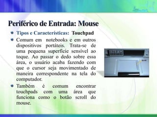 Tipos e Características: Touchpad
Comum em notebooks e em outros
dispositivos portáteis. Trata-se de
uma pequena superfície sensível ao
toque. Ao passar o dedo sobre essa
área, o usuário acaba fazendo com
que o cursor seja movimentado de
maneira correspondente na tela do
computador.
Também é comum encontrar
touchpads com uma área que
funciona como o botão scroll do
mouse.
 