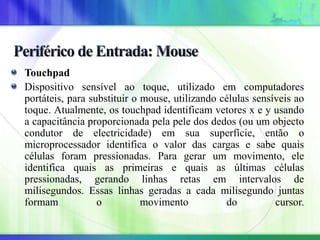 Touchpad
Dispositivo sensível ao toque, utilizado em computadores
portáteis, para substituir o mouse, utilizando células sensíveis ao
toque. Atualmente, os touchpad identificam vetores x e y usando
a capacitância proporcionada pela pele dos dedos (ou um objecto
condutor de electricidade) em sua superfície, então o
microprocessador identifica o valor das cargas e sabe quais
células foram pressionadas. Para gerar um movimento, ele
identifica quais as primeiras e quais as últimas células
pressionadas, gerando linhas retas em intervalos de
milisegundos. Essas linhas geradas a cada milisegundo juntas
formam o movimento do cursor.
 