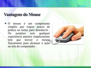 O mouse é um componente
simples que requer pouco de
prática ao tentar para dominá-lo .
Os usuários sem qualquer
experiência anterior simplesmente
tem que mover o mouse
fisicamente para alcançar a ação
na tela do computador .
 