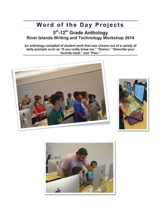 Word of the Day Projects
5th
-12th
Grade Anthology
River Islands Writing and Technology Workshop 2014
An anthology compiled of student work that was chosen out of a variety of
daily prompts such as “If you really knew me,” “Desire,” “Describe your
favorite meal,” and “Pain.”
	
  
	
  
 