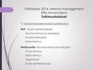 Väitöskirja 2014: Mental management
Rita Ahvenniemi
Tutkimustulokset
1) Voimavarakokemukset luokiteltuina:
NLP: Uusia ajattelutapoja
Muutosvoimaa ja energiaa
Ihmissuhdetaidot
Itsetuntemus
Relaksaatio: Muutosvoimaa ja energiaa
Uni ja terveys
Itsetuntemus
Oppiminen
Uusia ajattelutapoja
 