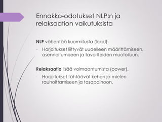 Ennakko-odotukset NLP:n ja
relaksaation vaikutuksista
NLP vähentää kuormitusta (load).
- Harjoitukset liittyvät uudelleen määrittämiseen,
asennoitumiseen ja tavoitteiden muotoiluun.
Relaksaatio lisää voimaantumista (power).
- Harjoitukset tähtäävät kehon ja mielen
rauhoittamiseen ja tasapainoon.
 