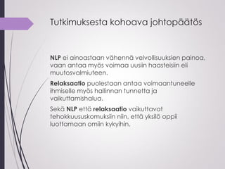 Tutkimuksesta kohoava johtopäätös
NLP ei ainoastaan vähennä velvollisuuksien painoa,
vaan antaa myös voimaa uusiin haasteisiin eli
muutosvalmiuteen.
Relaksaatio puolestaan antaa voimaantuneelle
ihmiselle myös hallinnan tunnetta ja
vaikuttamishalua.
Sekä NLP että relaksaatio vaikuttavat
tehokkuususkomuksiin niin, että yksilö oppii
luottamaan omiin kykyihin.
 