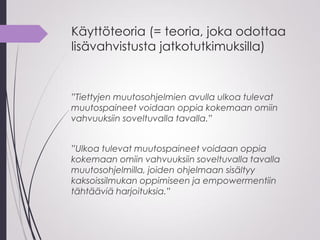 Käyttöteoria (= teoria, joka odottaa
lisävahvistusta jatkotutkimuksilla)
”Tiettyjen muutosohjelmien avulla ulkoa tulevat
muutospaineet voidaan oppia kokemaan omiin
vahvuuksiin soveltuvalla tavalla.”
”Ulkoa tulevat muutospaineet voidaan oppia
kokemaan omiin vahvuuksiin soveltuvalla tavalla
muutosohjelmilla, joiden ohjelmaan sisältyy
kaksoissilmukan oppimiseen ja empowermentiin
tähtääviä harjoituksia.”
 