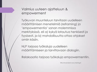 Valmius uuteen ajatteluun &
empowerment
Työkuvan muunteluun tarvitaan uudelleen
määrittämisen menetelmiä (reframing) ja
’empowermentia’ sanan molemmissa
merkityksissä, eli a) kykyä latautua henkisesti ja
fyysisesti, ja b) mahdollisuutta ottaa ohjakset
omiin käsiin.
NLP tarjoaa työkaluja uudelleen
määrittämiseen ja tarvittavaan dialogiin.
Relaksaatio tarjoaa työkaluja empowermentiin.
Rita Ahvenniemi www.training.fi
 