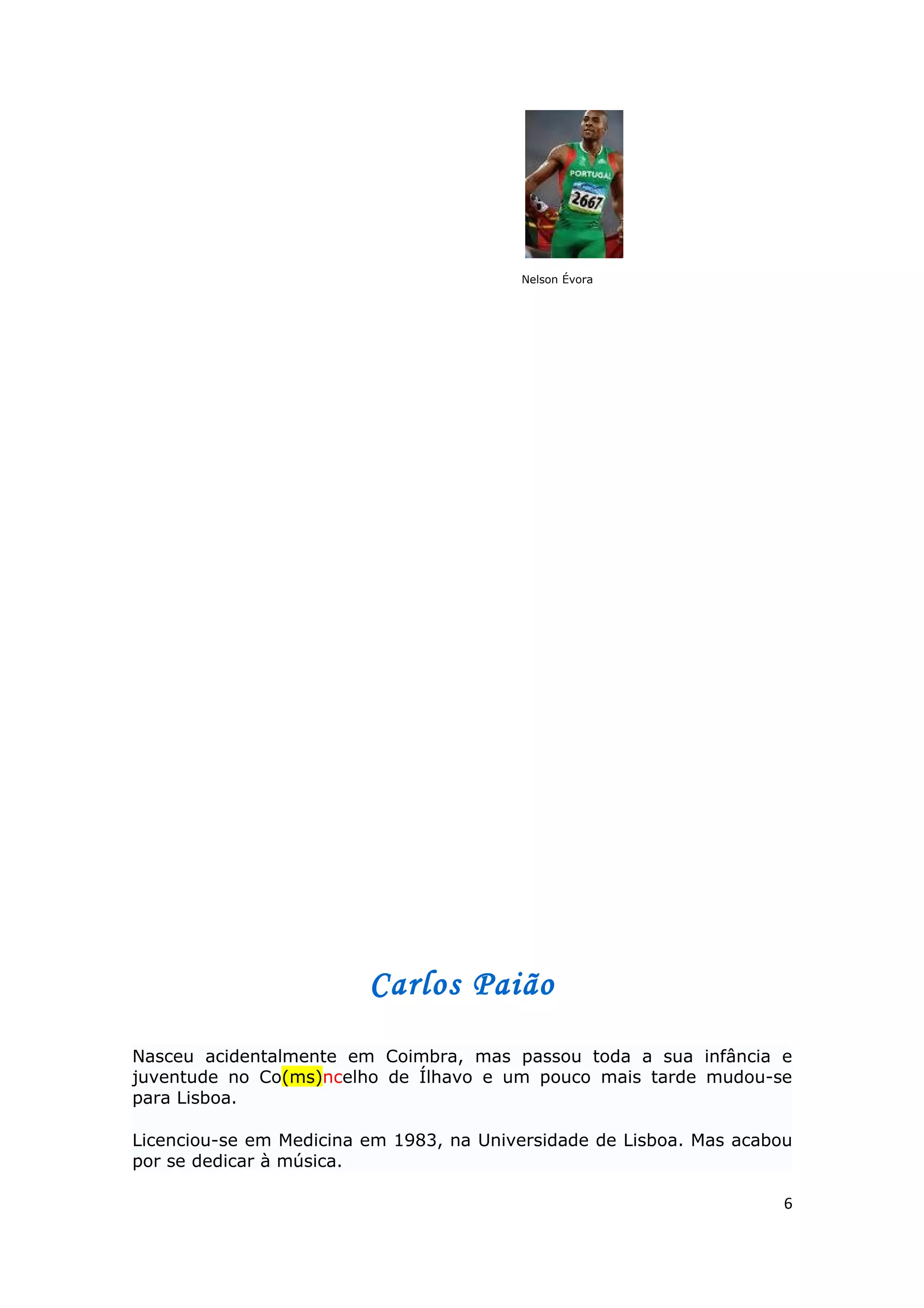 Nelson Évora




                         Carlos Paião

Nasceu acidentalmente em Coimbra, mas passou toda a sua infância e
juventude no Co(ms)ncelho de Ílhavo e um pouco mais tarde mudou-se
para Lisboa.

Licenciou-se em Medicina em 1983, na Universidade de Lisboa. Mas acabou
por se dedicar à música.

                                                                      6
 