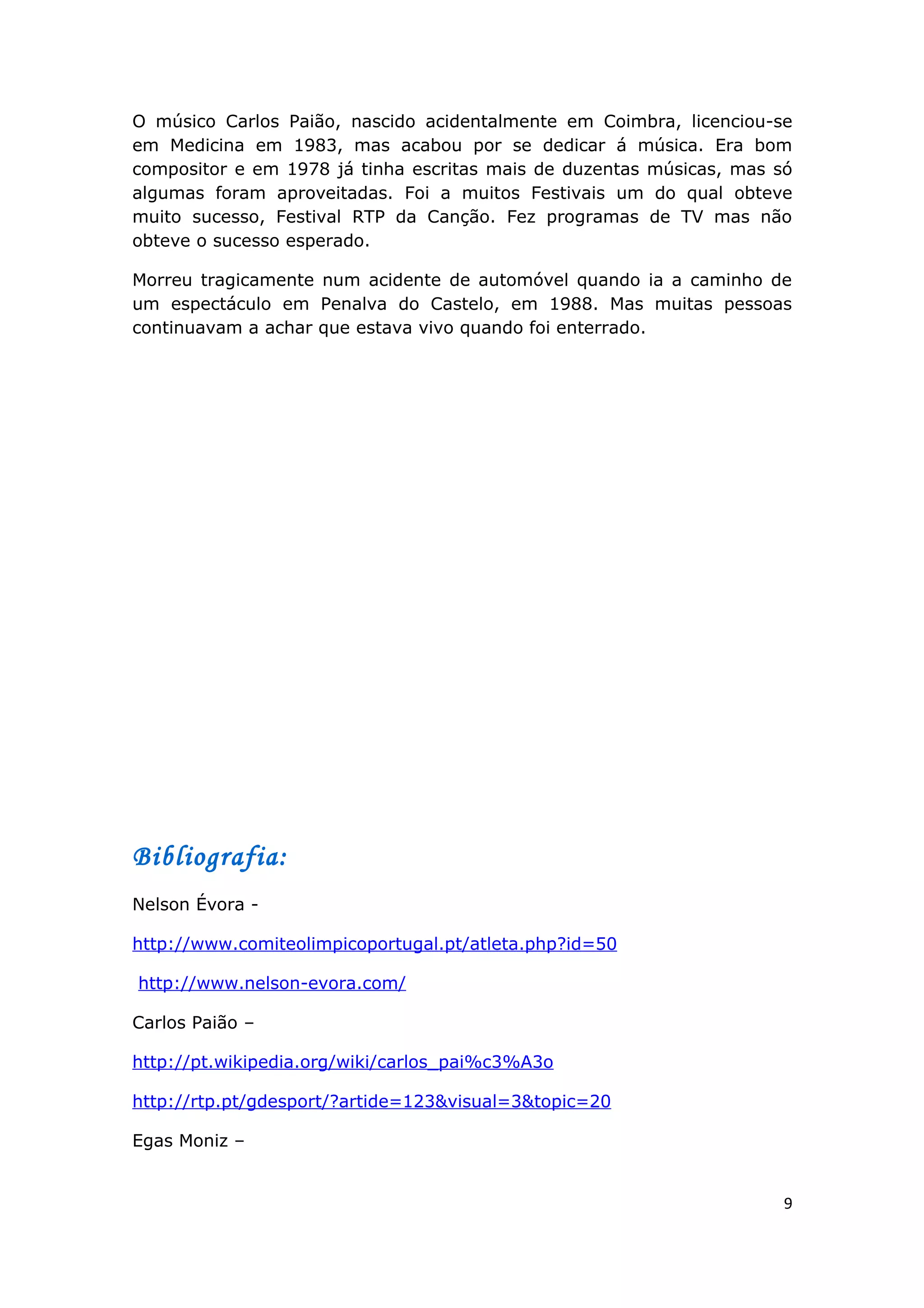 O músico Carlos Paião, nascido acidentalmente em Coimbra, licenciou-se
em Medicina em 1983, mas acabou por se dedicar á música. Era bom
compositor e em 1978 já tinha escritas mais de duzentas músicas, mas só
algumas foram aproveitadas. Foi a muitos Festivais um do qual obteve
muito sucesso, Festival RTP da Canção. Fez programas de TV mas não
obteve o sucesso esperado.

Morreu tragicamente num acidente de automóvel quando ia a caminho de
um espectáculo em Penalva do Castelo, em 1988. Mas muitas pessoas
continuavam a achar que estava vivo quando foi enterrado.




Bibliografia:
Nelson Évora -

http://www.comiteolimpicoportugal.pt/atleta.php?id=50

http://www.nelson-evora.com/

Carlos Paião –

http://pt.wikipedia.org/wiki/carlos_pai%c3%A3o

http://rtp.pt/gdesport/?artide=123&visual=3&topic=20

Egas Moniz –


                                                                      9
 