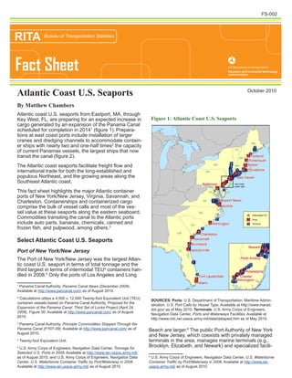 Atlantic coast U.S. seaports from Eastport, MA, through
Key West, FL, are preparing for an expected increase in
cargo generated by an expansion of the Panama Canal
scheduled for completion in 20141
(figure 1). Prepara-
tions at east coast ports include installation of larger
cranes and dredging channels to accommodate contain-
er ships with nearly two and one-half times2
the capacity
of current Panamax vessels, the largest ships that now
transit the canal (figure 2).
The Atlantic coast seaports facilitate freight flow and
international trade for both the long-established and
populous Northeast, and the growing areas along the
Southeast Atlantic coast.
This fact sheet highlights the major Atlantic container
ports of New York/New Jersey, Virginia, Savannah, and
Charleston. Containerships and containerized cargo
comprise the bulk of vessel calls and most of the ves-
sel value at these seaports along the eastern seaboard.
Commodities transiting the canal to the Atlantic ports
include auto parts, bananas, chemicals, canned and
frozen fish, and pulpwood, among others.3
Select Atlantic Coast U.S. Seaports
Port of New York/New Jersey
The Port of New York/New Jersey was the largest Atlan-
tic coast U.S. seaport in terms of total tonnage and the
third largest in terms of intermodal TEU4
containers han-
dled in 2008.5
Only the ports of Los Angeles and Long
1
Panama Canal Authority, Panama Canal News (December 2009).
Available at http://www.pancanal.com/ as of August 2010.
2
Calculations utilize a 4,500 v. 12,000 Twenty-foot Equivalent Unit (TEU)
container vessels based on Panama Canal Authority, Proposal for the
Expansion of the Panama Canal: Third Set of Locks Project (April 24,
2006). Figure 30. Available at http://www.pancanal.com/ as of August
2010.
3
Panama Canal Authority, Principle Commodities Shipped Through the
Panama Canal (FY07-09). Available at http://www.pancanal.com/ as of
August 2010.
4
Twenty-foot Equivalent Unit.
5
U.S. Army Corps of Engineers, Navigation Data Center, Tonnage for
Selected U.S. Ports in 2008. Available at http://www.iwr.usace.army.mil/
as of August 2010, and U.S. Army Corps of Engineers, Navigation Data
Center, U.S. Waterborne Container Traffic by Port/Waterway in 2008.
Available at http://www.iwr.usace.army.mil/ as of August 2010.
Beach are larger.6
The public Port Authority of New York
and New Jersey, which coexists with privately managed
terminals in the area, manages marine terminals (e.g.,
Brooklyn, Elizabeth, and Newark) and specialized facili-
6
U.S. Army Corps of Engineers, Navigation Data Center, U.S. Waterborne
Container Traffic by Port/Waterway in 2008. Available at http://www.iwr.
usace.army.mil/ as of August 2010.
Figure 1: Atlantic Coast U.S. Seaports
SOURCES: Ports: U.S. Department of Transportation, Maritime Admin-
istration, U.S. Port Calls by Vessel Type. Available at http://www.marad.
dot.gov/ as of May 2010. Terminals: U.S. Army Corps of Engineers,
Navigation Data Center, Ports and Waterways Facilities. Available at
http://www.ndc.iwr.usace.army.mil/data/datapwd.htm as of May 2010.
Fact Sheet
RITA Bureau of Transportation Statistics
October 2010
Atlantic Coast U.S. Seaports
By Matthew Chambers
FS-002
^_
"T"T"T"T"T"T"T"T"T"T"T"T"T"T"T"T"T
"T"T"T"T"T"T
"T"T"T"T"T"T"T"T"T"T"T"T"T"T"T
"T"T"T"T"T"T"T"T"T"T"T"T"T"T"T"T
"T"T"T"T"T
"T"T"T"T"T"T"T"T"T"T"T"T
"T"T"T"T"T"T"T"T"T"T"T"T"T"T
"T"T"T"T"T
"T"T"T"T"T"T"T"T"T"T"T"T"T"T"T
"T"T"T"T"T"T"T
"T"T"T"T"T"T"T"T
"T"T"T"T"T"T"T"T"T"T"T"T"T"T"T"T"T"T"T"T"T"T"T"T"T"T"T"T"T"T"T"T"T"T"T"T"T"T"T"T"T"T"T"T"T"T"T"T"T"T"T"T"T"T"T"T"T"T"T"T"T"T"T"T"T"T"T"T"T"T"T"T"T"T"T"T"T"T"T"T"T"T"T"T"T"T"T"T"T"T"T"T"T"T"T"T"T"T"T"T"T"T"T"T"T"T"T"T"T"T"T"T"T"T"T"T"T"T"T"T"T"T"T"T"T"T"T"T"T"T"T"T"T"T"T"T"T"T"T"T"T"T"T"T"T"T"T"T"T"T"T"T"T"T"T"T"T"T"T"T"T"T"T"T"T"T"T"T"T"T"T"T"T"T"T"T"T"T"T"T"T"T"T"T"T"T
"T"T"T"T"T"T"T"T"T"T"T"T"T"T"T"T"T"T"T"T"T"T"T"T"T"T"T"T"T"T"T"T"T"T"T"T"T"T"T"T"T"T"T"T"T"T"T"T"T"T"T"T"T"T"T"T"T"T"T"T"T"T"T"T"T"T"T"T"T"T"T"T"T"T"T"T"T
"T"T
"T"T"T"T"T"T
"T"T"T"T"T"T"T"T"T"T"T"T"T"T"T"T"T"T"T"T"T"T"T"T"T"T"T"T"T"T"T"T"T"T"T"T"T"T"T"T
"T"T"T"T"T"T"T"T"T"T"T"T"T"T"T
"T"T"T"T"T"T"T"T"T"T"T"T
"T"T"T"T"T
"T"T"T"T"T"T"T"T"T"T"T"T"T"T"T"T"T"T"T"T"T"T"T"T"T"T"T"T"T"T"T"T"T"T"T"T"T"T"T"T"T"T"T"T"T"T"T"T"T"T"T"T"T"T"T
"T"T"T"T"T"T"T"T"T"T"T"T"T"T
"T"T"T"T"T"T"T"T"T"T"T"T"T"T"T"T"T"T"T"T"T"T"T"T"T"T"T"T"T"T"T"T"T"T"T"T"T"T"T"T"T"T"T"T"T"T"T"T"T"T"T"T"T"T"T"T
"T"T"T"T"T"T"T"T"T"T"T"T"T"T"T"T"T"T"T"T"T
"T"T"T"T"T"T"T"T"T"T"T"T"T"T"T"T"T"T"T"T"T"T"T"T"T"T"T"T"T"T"T"T"T"T"T"T"T"T"T"T"T"T"T"T"T"T"T"T"T"T"T"T"T"T"T"T"T"T"T"T"T"T"T"T"T"T"T"T"T"T"T"T"T"T"T"T"T"T
"T"T"T"T"T"T"T"T"T"T
"T"T"T"T
"T"T
"T"T
"T"T"T"T"T"T"T"T"T"T"T"T"T"T"T"T"T"T"T"T"T"T"T"T"T"T"T"T"T"T"T"T"T"T"T"T"T"T"T"T"T"T"T"T"T"T"T"T"T"T"T"T"T"T"T"T"T"T"T"T"T"T"T"T"T"T"T"T"T"T"T"T"T"T"T"T"T"T"T"T"T"T"T"T"T"T"T"T"T"T"T"T"T"T"T"T"T
"T"T"T"T"T"T"T"T"T"T"T"T"T"T"T"T"T"T
"T"T"T"T"T"T
"T"T"T"T"T"T"T"T"T"T"T"T"T"T"T"T"T"T"T"T"T"T"T"T"T"T"T"T"T"T"T
"T"T"T"T"T"T"T"T"T"T"T"T"T"T"T"T"T"T"T"T"T"T"T"T"T"T"T"T"T"T"T"T"T"T"T"T"T"T"T"T"T"T"T"T"T"T"T"T"T"T"T"T"T"T"T"T"T"T"T"T"T"T"T"T"T"T"T"T"T"T"T"T"T"T"T"T"T"T"T"T"T"T"T"T"T"T"T"T"T"T"T"T"T"T"T"T"T"T"T"T
"T"T"T"T"T"T"T"T"T"T"T
"T"T"T
"T"T"T"T"T"T"T"T"T"T"T"T"T"T"T"T"T"T"T"T"T"T"T"T"T"T"T"T"T"T"T"T"T"T"T"T"T"T"T"T"T"T"T"T"T"T"T"T"T"T"T"T"T"T
"T"T"T"T"T"T"T"T"T"T"T"T"T"T"T"T"T"T"T"T"T"T"T"T"T"T"T"T"T"T"T"T"T"T"T"T"T"T"T"T"T"T"T"T"T"T"T
"T"T"T"T"T"T"T"T"T"T"T"T"T"T"T"T"T"T"T"T"T"T"T"T"T"T"T"T"T"T"T"T"T"T"T"T"T"T"T"T
"T"T"T"T"T"T"T"T"T"T"T"T"T"T"T"T"T"T"T"T"T"T"T
"T"T"T"T"T"T"T"T"T"T"T"T"T"T"T"T"T"T"T"T"T"T"T"T"T"T"T"T"T"T"T"T"T"T"T"T"T"T"T"T"T"T"T"T"T"T"T"T"T"T"T"T"T"T"T"T"T"T"T"T"T"T"T"T"T"T"T"T"T"T"T"T"T"T"T"T"T"T"T"T"T"T"T"T"T"T"T"T"T"T"T"T"T"T"T"T"T"T"T"T"T"T"T"T"T"T"T"T"T"T"T"T"T"T"T"T"T"T"T"T"T"T"T"T"T"T"T"T"T"T"T"T"T"T"T"T"T"T"T"T"T"T"T"T"T"T"T"T"T"T"T"T"T"T"T"T"T"T"T"T"T"T"T"T"T"T"T"T"T"T"T"T"T"T"T"T"T"T"T"T"T"T"T"T"T"T"T"T"T"T"T"T"T"T"T"T"T"T"T"T"T"T"T"T"T"T"T"T"T"T"T"T"T"T"T"T"T"T"T"T"T"T"T"T"T"T"T"T"T"T"T"T"T"T"T"T"T"T"T"T"T"T"T"T"T"T"T"T"T"T"T"T"T"T"T"T"T"T"T"T"T"T"T"T"T"T"T"T"T"T"T"T"T"T"T"T"T"T"T"T"T"T"T"T"T"T"T"T"T"T"T"T"T"T"T"T"T"T"T"T"T"T"T"T"T"T"T"T"T"T"T"T"T"T"T"T"T"T"T"T"T"T"T"T"T"T"T"T"T"T"T"T"T"T"T"T"T"T"T"T"T"T"T"T"T"T"T"T"T"T"T"T"T"T"T"T"T"T"T"T"T"T"T"T"T"T"T"T"T"T"T"T"T"T"T"T"T"T"T"T"T"T"T"T"T"T"T"T"T"T"T"T"T"T"T"T"T"T"T"T"T"T"T"T"T"T"T"T"T"T"T"T"T"T"T"T"T"T"T"T"T"T"T"T"T"T"T"T"T"T"T"T"T"T"T"T"T"T"T"T"T"T"T"T"T"T"T"T"T"T"T"T"T"T"T"T"T"T"T"T"T"T"T"T"T"T"T"T"T"T"T"T"T"T"T"T"T"T"T"T"T"T"T"T"T"T"T"T"T"T"T"T"T"T"T"T"T"T"T"T"T"T"T"T"T"T"T"T"T"T"T"T"T"T"T"T"T"T"T"T"T"T"T"T"T"T"T"T"T"T"T"T"T"T"T"T
"T"T"T"T"T"T"T
"T"T"T"T"T"T
"T"T"T"T"T"T"T
"T"T"T"T"T"T"T"T"T"T"T"T"T"T"T"T"T"T"T"T"T"T"T"T"T"T"T"T"T"T"T"T"T"T"T"T"T"T"T"T"T"T"T"T"T"T"T"T"T"T"T"T"T"T"T"T"T"T"T"T"T
"T
"T"T"T"T"T"T"T"T"T"T"T"T"T"T"T"T
"T"T"T"T"T"T
"T"T"T"T"T"T"T"T"T"T"T"T"T"T"T"T"T"T"T"T"T"T"T"T"T"T"T
"T"T
"T"T"T"T"T"T"T"T"T"T"T"T"T"T"T"T
"T"T"T"T"T"T"T"T"T"T"T"T"T"T"T"T"T"T"T"T"T"T"T"T"T"T"T"T"T"T"T"T"T"T"T"T"T"T"T"T"T"T"T"T"T"T"T"T"T"T"T"T"T"T"T"T"T"T"T"T"T"T"T"T"T"T"T"T"T"T"T"T"T"T"T"T"T"T"T"T"T"T"T"T"T"T"T"T"T"T"T"T"T"T"T"T"T"T"T"T"T"T"T"T"T"T"T"T"T"T"T"T"T"T"T"T"T"T"T"T"T"T"T"T"T"T"T"T"T"T"T"T"T"T"T"T"T"T"T"T"T"T
"|
"|
"|
"|
"|
"|"|"|
"|"|
"|
"|"|
"|
"|
"|
"|
"|
"|
"|
"|
FL
GA
ME
VA
NY
Mississippi
PA
NC
SC
VT
MD
NJ
NH
CT
DE
RI
MA
DC
Miami
Boston
Norfolk
Savannah
Portland
Brunswick
Charleston
Wilmington
Providence
Portsmouth
Jacksonville
Newport News
Fort Lauderdale
Baltimore
New Haven
^_ Washington DC
"| Ports
"T Terminal
^_
"T"T"T"T"T"T"T"T"T"T"T"T"T"T"T"T
"T"T"T"T"T"T
"T"T"T"T"T"T"T"T"T"T"T
"T"T"T"T"T"T
"T"T"T"T"T"T
"T"T"T
"T"T"T
"T"T"T"T"T"T
"T"T"T"T"T"T
"T"T"T"T"T"T
"T"T"T"T"T"T"T"T"T"T"T"T"T"T"T"T"T"T "T"T"T"T"T"T"T"T"T
"T"T"T"T"T"T"T"T"T"T"T"T"T"T"T"T"T"T"T"T"T"T"T"T"T"T"T"T"T"T"T"T"T"T"T"T"T"T"T"T"T"T"T"T"T"T"T"T"T"T"T"T"T"T"T"T"T"T"T"T"T"T"T"T"T"T"T"T"T"T"T"T"T"T"T"T"T"T"T"T"T"T"T"T"T"T"T"T"T"T"T"T"T"T"T"T"T"T"T"T"T"T"T"T"T"T"T"T"T"T"T"T"T"T
"T"T"T"T"T"T"T"T"T"T"T"T"T"T"T"T"T"T"T"T"T"T"T"T"T"T"T"T"T"T"T"T"T"T"T
"T"T"T"T"T"T"T"T"T
"T"T"T"T"T"T"T"T"T"T"T"T"T"T"T
"T"T"T"T"T"T"T"T"T"T"T"T"T"T"T"T"T"T"T"T"T"T"T"T"T"T"T"T"T"T"T"T"T"T"T"T"T"T"T"T"T"T"T"T"T"T"T
"T"T"T"T
"T"T"T"T"T"T"T"T"T"T"T"T"T"T"T"T"T"T"T"T"T"T"T"T"T"T"T"T"T"T"T"T"T"T
"T"T"T"T"T"T
"T"T"T"T"T"T"T"T"T"T"T"T"T"T"T"T"T"T"T"T"T"T"T"T"T"T"T
"T"T"T"T"T"T"T"T"T"T
"T
"T"T"T"T"T"T"T"T"T"T"T"T"T"T"T"T"T"T"T"T"T"T"T"T"T"T"T"T"T"T"T"T"T"T"T"T"T"T"T"T"T"T"T"T"T"T"T"T"T"T"T"T"T"T"T"T"T"T"T"T"T"T"T"T"T"T"T"T"T"T"T"T"T"T"T"T"T"T"T"T"T"T"T"T"T"T"T"T"T"T"T"T"T"T"T"T"T"T"T"T"T"T"T"T"T"T"T"T"T"T"T"T"T"T"T"T"T"T"T"T"T
"T
"T"T"T"T"T"T"T"T"T"T"T"T"T"T"T"T"T"T"T"T"T"T"T"T
"T"T"T"T"T"T"T"T
"T"T
"T
"T"T"T"T"T"T"T"T"T"T
"T
"T"T"T"T
"T"T"T"T"T"T
"T"T"T"T"T"T"T"T"T"T
"T"T"T"T"T"T"T"T"T"T"T"T"T
"T
"T
"T
"T
"T"T
"T"T"T"T"T"T"T
"T"T
"T"T"T"T"T"T"T
"T"T
"T"T"T"T"T
"T"T"T"T"T
"T"T"T"T"T"T"T"T"T"T"T"T"T"T"T"T"T"T"T"T"T"T"T"T"T"T"T"T"T"T"T"T"T"T"T"T"T"T"T"T"T"T"T"T"T"T"T"T"T"T"T"T"T"T"T"T"T"T"T"T"T"T"T"T"T"T"T"T"T"T"T"T"T"T"T"T"T"T"T"T"T"T"T"T"T"T"T"T"T"T
"T"T"T"T"T"T"T"T"T"T"T"T"T"T"T"T"T"T"T"T"T"T"T"T"T"T"T"T"T"T"T"T"T"T"T"T"T"T"T"T
"|
"|"|
"|
"|
"|
"|
"|
Newark
Chester
New
York
Baltimore
Wilmington
Perth Amboy
Philadelphia
See Inset
Lower right
 