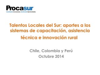 Talentos Locales del Sur: aportes a los
sistemas de capacitación, asistencia
técnica e innovación rural
Chile, Colombia y Perú
Octubre 2014
 