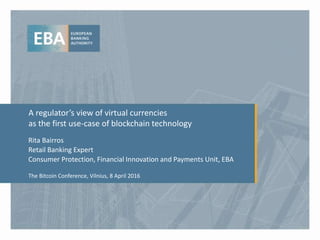 A regulator’s view of virtual currencies
as the first use-case of blockchain technology
Rita Bairros
Retail Banking Expert
Consumer Protection, Financial Innovation and Payments Unit, EBA
The Bitcoin Conference, Vilnius, 8 April 2016
 
