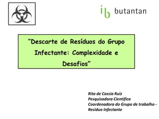 “Descarte de Resíduos do Grupo
Infectante: Complexidade e
Desafios”
Rita de Cassia Ruiz
Pesquisadora Científica
Coordenadora do Grupo de trabalho -
Resíduo Infectante
 