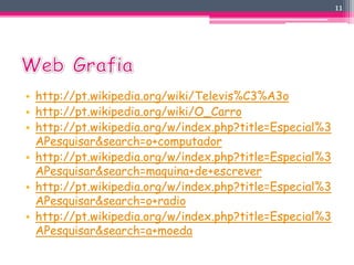 • http://pt.wikipedia.org/wiki/Televis%C3%A3o 
• http://pt.wikipedia.org/wiki/O_Carro 
• http://pt.wikipedia.org/w/index.php?title=Especial%3 
APesquisar&search=o+computador 
• http://pt.wikipedia.org/w/index.php?title=Especial%3 
APesquisar&search=maquina+de+escrever 
• http://pt.wikipedia.org/w/index.php?title=Especial%3 
APesquisar&search=o+radio 
• http://pt.wikipedia.org/w/index.php?title=Especial%3 
APesquisar&search=a+moeda 
11 
