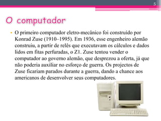• O primeiro computador eletro-mecânico foi construído por 
Konrad Zuse (1910–1995). Em 1936, esse engenheiro alemão 
construiu, a partir de relês que executavam os cálculos e dados 
lidos em fitas perfuradas, o Z1. Zuse tentou vender o 
computador ao governo alemão, que desprezou a oferta, já que 
não poderia auxiliar no esforço de guerra. Os projectos de 
Zuse ficariam parados durante a guerra, dando a chance aos 
americanos de desenvolver seus computadores. 
5 
 