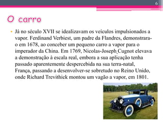 6 
• Já no século XVII se idealizavam os veículos impulsionados a 
vapor. Ferdinand Verbiest, um padre da Flandres, demonstrara-o 
em 1678, ao conceber um pequeno carro a vapor para o 
imperador da China. Em 1769, Nicolas-Joseph Cugnot elevava 
a demonstração à escala real, embora a sua aplicação tenha 
passado aparentemente despercebida na sua terra-natal, 
França, passando a desenvolver-se sobretudo no Reino Unido, 
onde Richard Trevithick montou um vagão a vapor, em 1801. 
 
