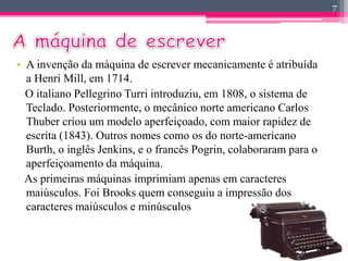 • A invenção da máquina de escrever mecanicamente é atribuída 
a Henri Mill, em 1714. 
O italiano Pellegrino Turri introduziu, em 1808, o sistema de 
Teclado. Posteriormente, o mecânico norte americano Carlos 
Thuber criou um modelo aperfeiçoado, com maior rapidez de 
escrita (1843). Outros nomes como os do norte-americano 
Burth, o inglês Jenkins, e o francês Pogrin, colaboraram para o 
aperfeiçoamento da máquina. 
As primeiras máquinas imprimiam apenas em caracteres 
maiúsculos. Foi Brooks quem conseguiu a impressão dos 
caracteres maiúsculos e minúsculos 
7 
 
