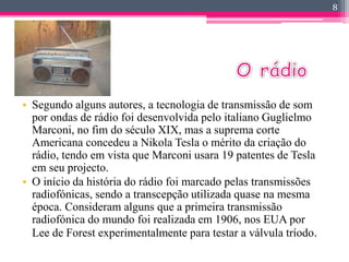 • Segundo alguns autores, a tecnologia de transmissão de som 
por ondas de rádio foi desenvolvida pelo italiano Guglielmo 
Marconi, no fim do século XIX, mas a suprema corte 
Americana concedeu a Nikola Tesla o mérito da criação do 
rádio, tendo em vista que Marconi usara 19 patentes de Tesla 
em seu projecto. 
• O início da história do rádio foi marcado pelas transmissões 
radiofónicas, sendo a transcepção utilizada quase na mesma 
época. Consideram alguns que a primeira transmissão 
radiofónica do mundo foi realizada em 1906, nos EUA por 
Lee de Forest experimentalmente para testar a válvula tríodo. 
8 
 