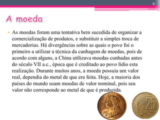 • As moedas foram uma tentativa bem sucedida de organizar a 
comercialização de produtos, e substituir a simples troca de 
mercadorias. Há divergências sobre as quais o povo foi o 
primeiro a utilizar a técnica da cunhagem de moedas, pois de 
acordo com alguns, a China utilizava moedas cunhadas antes 
do século VII a.c., época que é creditado ao povo lídio esta 
realização. Durante muitos anos, a moeda possuía um valor 
real, dependia do metal de que era feita. Hoje, a maioria dos 
países do mundo usam moedas de valor nominal, pois seu 
valor não corresponde ao metal de que é produzida. 
9 
 
