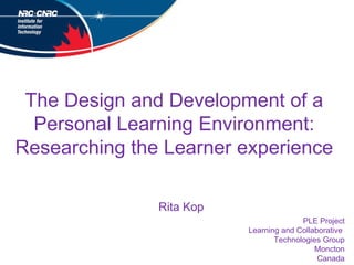The Design and Development of a Personal Learning Environment: Researching the Learner experience PLE Project Learning and Collaborative  Technologies Group Moncton Canada Rita Kop 