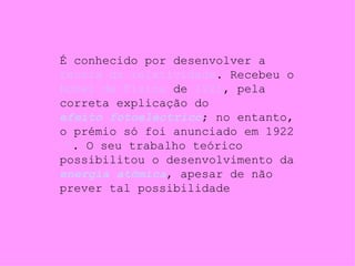 É conhecido por desenvolver a  teoria da relatividade . Recebeu o  Nobel de Física  de  1921 , pela correta explicação do  efeito fotoeléctrico ; no entanto, o prémio só foi anunciado em 1922  [3] . O seu trabalho teórico possibilitou o desenvolvimento da  energia atômica , apesar de não prever tal possibilidade 