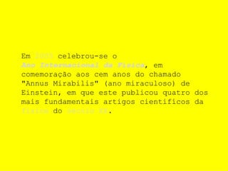 Em  2005  celebrou-se o  Ano Internacional da Física , em comemoração aos cem anos do chamado "Annus Mirabilis" (ano miraculoso) de Einstein, em que este publicou quatro dos mais fundamentais artigos cientifícos da  física  do  século XX . 