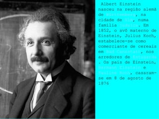 Albert Einstein nasceu na região alemã de  Württemberg , na cidade de  Ulm , numa família  judaica . Em 1852, o avô materno de Einstein, Julius Koch, estabelece-se como comerciante de cereais em  Bad Cannstatt , nos arredores de  Estugarda . Os pais de Einstein,  Hermann Einstein  e  Pauline Koch , casaram-se em 8 de agosto de 1876 