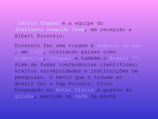   Carlos Chagas  e a equipe do  Instituto Oswaldo Cruz , em recepção a Albert Einstein. Einstein fez uma viagem à  América do Sul , em  1925 , visitando países como  Argentina ,  Uruguai  e também o  Brasil . [28]  Além de fazer conferências científicas, visitou universidades e instituições de pesquisas. O navio que o trouxe ao Brasil foi o Cap Polonio. Ficou hospedado no  Hotel Glória  e gostou da  goiaba , servida no  café  da manhã 