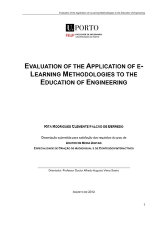 Evaluation of the Application of e-Learning Methodologies to the Education of Engineering
I
EVALUATION OF THE APPLICATION OF E-
LEARNING METHODOLOGIES TO THE
EDUCATION OF ENGINEERING
RITA RODRIGUES CLEMENTE FALCÃO DE BERREDO
Dissertação submetida para satisfação dos requisitos do grau de
DOUTOR EM MEDIA DIGITAIS
ESPECIALIDADE DE CRIAÇÃO DE AUDIOVISUAL E DE CONTEÚDOS INTERACTIVOS
Orientador: Professor Doutor Alfredo Augusto Vieira Soeiro
AGOSTO DE 2012
 