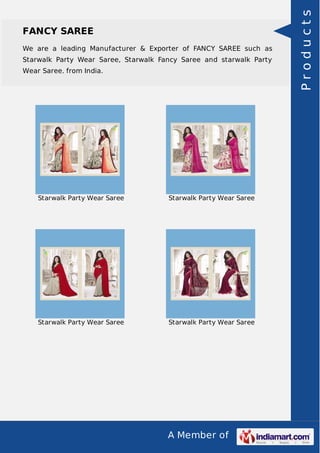 FANCY SAREE 
We are a leading Manufacturer & Exporter of FANCY SAREE such as 
Starwalk Party Wear Saree, Starwalk Fancy Saree and starwalk Party 
Wear Saree. from India. 
Starwalk Party Wear Saree Starwalk Party Wear Saree 
Starwalk Party Wear Saree Starwalk Party Wear Saree 
A Member of 
P r o d u c t s 
 