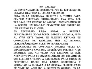 PUNTUALIDAD
La puntualidad se construye por el esfuerzo de
estar a tiempo en el lugar adecuado.
Esta es la disciplina de estar a tiempo para
cumplir nuestras obligaciones: una cita del
trabajo, una reunión de amigos, un compromiso de
la oficina, un trabajo pendiente por entregar,
una reunión en el Club.
Es
necesario
para
dotar
a
nuestra
personalidad de carácter, orden y eficacia, pues
al vivir este valor en plenitud estamos en
condiciones de realizar más actividades,
desempeñar mejor nuestro trabajo, ser
merecedores de confianza. Muchas veces la
impuntualidad nace del interés que despierta en
nosotros una actividad, por ejemplo, es más
atractivo para un joven charlar con los amigos
que llegar a tiempo a las clases; para otros es
preferible hacer una larga sobremesa y
retrasar la llegada a la oficina. El resultado

 