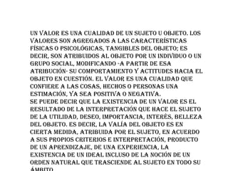 Un valor es una cualidad de un sujeto u objeto. Los
valores son agregados a las características
físicas o psicológicas, tangibles del objeto; es
decir, son atribuidos al objeto por un individuo o un
grupo social, modificando -a partir de esa
atribución- su comportamiento y actitudes hacia el
objeto en cuestión. El valor es una cualidad que
confiere a las cosas, hechos o personas una
estimación, ya sea positiva o negativa.
Se puede decir que la existencia de un valor es el
resultado de la interpretación que hace el sujeto
de la utilidad, deseo, importancia, interés, belleza
del objeto. Es decir, la valía del objeto es en
cierta medida, atribuida por el sujeto, en acuerdo
a sus propios criterios e interpretación, producto
de un aprendizaje, de una experiencia, la
existencia de un ideal incluso de la noción de un
orden natural que trasciende al sujeto en todo su

 