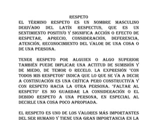 RESPETO
El término respeto es un nombre masculino
derivado del latín respectus, que es un
sentimiento positivo y significa acción o efecto de
respetar, aprecio, consideración, deferencia,
atención, reconocimiento del valor de una cosa o
de una persona.
Tener respeto por alguien o algo superior
también puede implicar una actitud de sumisión y
de miedo, de temor o recelo. La expresión "con
todos mis respetos" indica que lo que se va a decir
a continuación es una crítica pero constructiva y
con respeto hacia la otra persona. "Faltar al
respeto" es no guardar la consideración o el
debido respeto a una persona, en especial al
decirle una cosa poco apropiada.
El respeto es uno de los valores más importantes
del ser humano y tiene una gran importancia en la

 