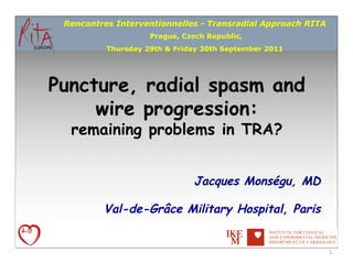 Rencontres Interventionnelles - Transradial Approach RITA
                    Prague, Czech Republic,
          Thursday 29th & Friday 30th September 2011




Puncture, radial spasm and
     wire progression:
  remaining problems in TRA?


                              Jacques Monségu, MD

         Val-de-Grâce Military Hospital, Paris


                                                             1	
  
 