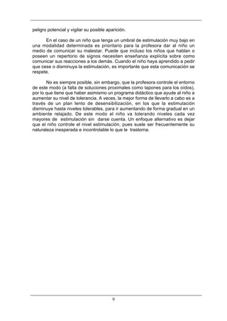 peligro potencial y vigilar su posible aparición.
En el caso de un niño que tenga un umbral de estimulación muy bajo en
una modalidad determinada es prioritario para la profesora dar al niño un
medio de comunicar su malestar. Puede que incluso los niños que hablan o
poseen un repertorio de signos necesiten enseñanza explícita sobre como
comunicar sus reacciones a los demás. Cuando el niño haya aprendido a pedir
que cese o disminuya la estimulación, es importante que esta comunicación se
respete.
No es siempre posible, sin embargo, que la profesora controle el entorno
de este modo (a falta de soluciones proximales como tapones para los oídos),
por lo que tiene que haber asimismo un programa didáctico que ayude al niño a
aumentar su nivel de tolerancia. A veces, la mejor forma de llevarlo a cabo es a
través de un plan lento de desensibilización, en los que la estimulación
disminuye hasta niveles tolerables, para ir aumentando de forma gradual en un
ambiente relajado. De este modo el niño va tolerando niveles cada vez
mayores de estimulación sin darse cuenta. Un enfoque alternativo es dejar
que el niño controle el nivel estimulación, pues suele ser frecuentemente su
naturaleza inesperada e incontrolable lo que le trastorna.

9

 