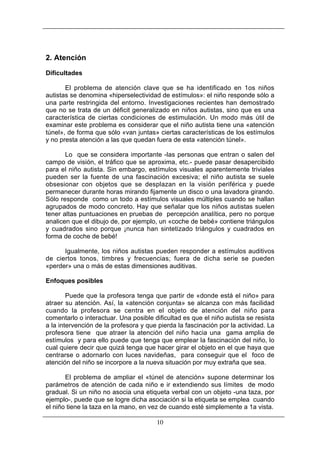 2. Atención
Dificultades
El problema de atención clave que se ha identificado en 1os niños
autistas se denomina «hiperselectividad de estímulos»: el niño responde sólo a
una parte restringida del entorno. Investigaciones recientes han demostrado
que no se trata de un déficit generalizado en niños autistas, sino que es una
característica de ciertas condiciones de estimulación. Un modo más útil de
examinar este problema es considerar que el niño autista tiene una «atención
túnel», de forma que sólo «van juntas» ciertas características de los estímulos
y no presta atención a las que quedan fuera de esta «atención túnel».
Lo que se considera importante -las personas que entran o salen del
campo de visión, el tráfico que se aproxima, etc.- puede pasar desapercibido
para el niño autista. Sin embargo, estímulos visuales aparentemente triviales
pueden ser la fuente de una fascinación excesiva; el niño autista se suele
obsesionar con objetos que se desplazan en la visión periférica y puede
permanecer durante horas mirando fijamente un disco o una lavadora girando.
Sólo responde como un todo a estímulos visuales múltiples cuando se hallan
agrupados de modo concreto. Hay que señalar que los niños autistas suelen
tener altas puntuaciones en pruebas de percepción analítica, pero no porque
analicen que el dibujo de, por ejemplo, un «coche de bebé» contiene triángulos
y cuadrados sino porque ¡nunca han sintetizado triángulos y cuadrados en
forma de coche de bebé!
Igualmente, los niños autistas pueden responder a estímulos auditivos
de ciertos tonos, timbres y frecuencias; fuera de dicha serie se pueden
«perder» una o más de estas dimensiones auditivas.
Enfoques posibles
Puede que la profesora tenga que partir de «donde está el niño» para
atraer su atención. Así, la «atención conjunta» se alcanza con más facilidad
cuando la profesora se centra en el objeto de atención del niño para
comentarlo o interactuar. Una posible dificultad es que el niño autista se resista
a la intervención de la profesora y que pierda la fascinación por la actividad. La
profesora tiene que atraer la atención del niño hacia una gama amplia de
estímulos y para ello puede que tenga que emplear la fascinación del niño, lo
cual quiere decir que quizá tenga que hacer girar el objeto en el que haya que
centrarse o adornarlo con luces navideñas, para conseguir que el foco de
atención del niño se incorpore a la nueva situación por muy extraña que sea.
El problema de ampliar el «túnel de atención» supone determinar los
parámetros de atención de cada niño e ir extendiendo sus límites de modo
gradual. Si un niño no asocia una etiqueta verbal con un objeto -una taza, por
ejemplo-, puede que se logre dicha asociación si la etiqueta se emplea cuando
el niño tiene la taza en la mano, en vez de cuando esté simplemente a 1a vista.
10

 