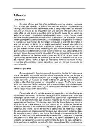 3.-Memoria
Dificultades
Se suele afirmar que 1os niños autistas tienen muy «buena» memoria.
Son capaces, por ejemplo, de seleccionar patrones visuales complejos en un
catálogo después de haber visto meses antes el dibujo original en una alfombra
persa en un museo. Si, se encuentran con una persona a la que no han visto
hace años no sólo dicen su nombre, sino también la marca de su coche, su
fecha de nacimiento y multitud de detalles relacionados con ella. Pueden repetir
de modo literal expresiones o cancioncillas publicitarias. Sin embargo, cuando
tienen que repetir una sencilla historia, son incapaces de explicar lo esencial de
la narración y sus intentos de memorizar se reducen a una lista de detalles al
azar. No se trata, por tanto, de un problema de déficit general, sino del modo
en que los hechos se almacenan y recuerdan. Los niños autistas -sobre todo
los que hablan- tienen buena memoria para los acontecimientos personales
que han almacenado relacionándolos con el contexto en que se han producido,
es decir, tienen buena memoria episódica. Pero su conocimiento general del
mundo (recuerdos de hechos almacenados en términos de sus relaciones
significativas) es deficiente. Es probable que las proezas memorísticas de listas
de «hechos» como fechas o tipos de minerales, reflejen en mayor medida
recuerdos almacenados como episodios, que un corpus integrado de
conocimientos.
Enfoques posibles
Como orientación didáctica general, los puntos fuertes del niño autista
puede que estén más en la memoria visual que en la verbal, por lo que el
material tiene que adoptar una forma que lo tenga en cuenta. Por ejemplo, se
puede transmitir un mensaje de modo pictórico en vez de con instrucciones
orales, e identificar los lugares con fotografías o planos. Al niño se le puede
pedir que cuente un hecho mediante indicaciones visuales apropiadas en vez
de con expresiones tales como: «¿qué hemos comprado hoy en la tienda?» o
«dime 1o que hiciste el fin de semana».
Para ayudar al niño autista a recordar cosas de modo significativo en
vez de como un amasijo de detalles desorganizados, tenemos que enseñarle
estrategias para hacerlo. En un nivel sencillo de codificación se puede enseñar
al niño a agrupar elementos que tenga que recordar de modo que compongan
esquemas significativos. Por ejemplo, para recordar lo que tiene que comprar
en la tienda, se puede elaborar una lista basada en las categorías -hortalizas,
productos lácteos- o en elementos necesarios para comidas o actividades
concretas. De hecho, es útil dar al niño la oportunidad de hacer los dos tipos
de agrupamiento en ocasiones distintas para que se adecuen a distintos tipos
de estructura memorística y dar mayor flexibilidad a su pensamiento. Esto
ayuda al niño a recordar qué hortalizas se necesitan, por ejemplo cuando se
encuentre en el área comercial adecuada, o le permite recordar lo que se
necesita para preparar una comida determinada. La base de estas categorías
tiene que hacerse explícita para el niño, bien hablando con él o, en el caso de
12

 