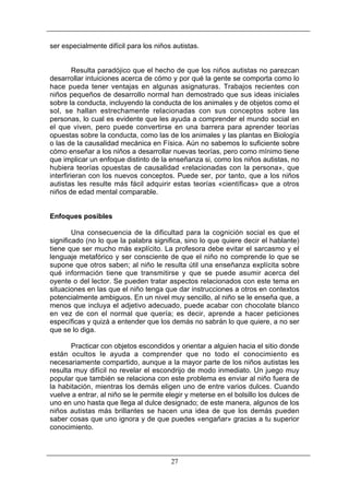 ser especialmente difícil para los niños autistas.

Resulta paradójico que el hecho de que los niños autistas no parezcan
desarrollar intuiciones acerca de cómo y por qué la gente se comporta como lo
hace pueda tener ventajas en algunas asignaturas. Trabajos recientes con
niños pequeños de desarrollo normal han demostrado que sus ideas iniciales
sobre la conducta, incluyendo la conducta de los animales y de objetos como el
sol, se hallan estrechamente relacionadas con sus conceptos sobre las
personas, lo cual es evidente que les ayuda a comprender el mundo social en
el que viven, pero puede convertirse en una barrera para aprender teorías
opuestas sobre la conducta, como las de los animales y las plantas en Biología
o las de la causalidad mecánica en Física. Aún no sabemos lo suficiente sobre
cómo enseñar a los niños a desarrollar nuevas teorías, pero como mínimo tiene
que implicar un enfoque distinto de la enseñanza si, como los niños autistas, no
hubiera teorías opuestas de causalidad «relacionadas con la persona», que
interfirieran con los nuevos conceptos. Puede ser, por tanto, que a los niños
autistas les resulte más fácil adquirir estas teorías «científicas» que a otros
niños de edad mental comparable.

Enfoques posibles
Una consecuencia de la dificultad para la cognición social es que el
significado (no lo que la palabra significa, sino lo que quiere decir el hablante)
tiene que ser mucho más explícito. La profesora debe evitar el sarcasmo y el
lenguaje metafórico y ser consciente de que el niño no comprende lo que se
supone que otros saben; al niño le resulta útil una enseñanza explícita sobre
qué información tiene que transmitirse y que se puede asumir acerca del
oyente o del lector. Se pueden tratar aspectos relacionados con este tema en
situaciones en las que el niño tenga que dar instrucciones a otros en contextos
potencialmente ambiguos. En un nivel muy sencillo, al niño se le enseña que, a
menos que incluya el adjetivo adecuado, puede acabar con chocolate blanco
en vez de con el normal que quería; es decir, aprende a hacer peticiones
específicas y quizá a entender que los demás no sabrán lo que quiere, a no ser
que se lo diga.
Practicar con objetos escondidos y orientar a alguien hacia el sitio donde
están ocultos le ayuda a comprender que no todo el conocimiento es
necesariamente compartido, aunque a la mayor parte de los niños autistas les
resulta muy difícil no revelar el escondrijo de modo inmediato. Un juego muy
popular que también se relaciona con este problema es enviar al niño fuera de
la habitación, mientras los demás eligen uno de entre varios dulces. Cuando
vuelve a entrar, al niño se le permite elegir y meterse en el bolsillo los dulces de
uno en uno hasta que llega al dulce designado; de este manera, algunos de los
niños autistas más brillantes se hacen una idea de que los demás pueden
saber cosas que uno ignora y de que puedes «engañar» gracias a tu superior
conocimiento.

27

 