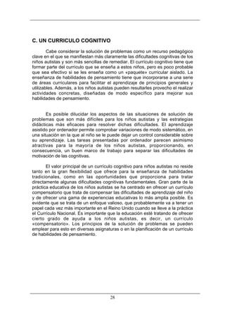 C. UN CURRICULO COGNITIVO
Cabe considerar la solución de problemas como un recurso pedagógico
clave en el que se manifiestan más claramente las dificultades cognitivas de los
niños autistas y son más sencillas de remediar. El currículo cognitivo tiene que
formar parte del currículo que se enseña a estos niños, pero es poco probable
que sea efectivo si se les enseña como un «paquete» curricular aislado. La
enseñanza de habilidades de pensamiento tiene que incorporarse a una serie
de áreas curriculares para facilitar el aprendizaje de principios generales y
utilizables. Además, a los niños autistas pueden resultarles provecho el realizar
actividades concretas, diseñadas de modo específico para mejorar sus
habilidades de pensamiento.

Es posible dilucidar los aspectos de las situaciones de solución de
problemas que son más difíciles para los niños autistas y las estrategias
didácticas más eficaces para resolver dichas dificultades. El aprendizaje
asistido por ordenador permite comprobar variaciones de modo sistemático, en
una situación en la que al niño se le puede dejar un control considerable sobre
su aprendizaje. Las tareas presentadas por ordenador parecen asimismo
atractivas para la mayoría de los niños autistas, proporcionando, en
consecuencia, un buen marco de trabajo para separar las dificultades de
motivación de las cognitivas.
El valor principal de un currículo cognitivo para niños autistas no reside
tanto en la gran flexibilidad que ofrece para la enseñanza de habilidades
tradicionales, como en las oportunidades que proporciona para tratar
directamente algunas dificultades cognitivas fundamentales. Gran parte de la
práctica educativa de los niños autistas se ha centrado en ofrecer un currículo
compensatorio que trata de compensar las dificultades de aprendizaje del niño
y de ofrecer una gama de experiencias educativas lo más amplia posible. Es
evidente que se trata de un enfoque valioso, que probablemente va a tener un
papel cada vez más importante en el Reino Unido cuando se lleve a la práctica
el Currículo Nacional. Es importante que la educación esté tratando de ofrecer
cierto grado de ayuda a los niños autistas, es decir, un currículo
«compensatorio». Los principios de la solución de problemas se pueden
emplear para esto en diversas asignaturas o en la planificación de un currículo
de habilidades de pensamiento.

28

 