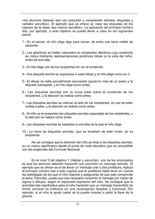 «los alumnos deberán leer con precisión y comprender señales, etiquetas y
carteles sencillos». El ejemplo que se ofrece es «leer las etiquetas de los
cajones de la clase; leer menús sencillos». La aplicación del principio número
dos, por ejemplo, a este objetivo se puede llevar a cabo en los siguientes
pasos:
1.- En el recreo, el niño elige algo para comer, de entre una serie visible de
opciones.
2.- Los aperitivos se hallan colocados en recipientes idénticos cuyo contenido
se indica mediante representaciones pictóricas claras (a la vista del niño),
antes de que elija.
3.- El niño elige uno de los recipientes sin ver el contenido.
4.- Una etiqueta escrita se superpone a cada dibujo y el niño elige como en 3.
5.- El dibujo se halla parcialmente oscurecido (quizá en más de un paso) y la
etiqueta subrayada, y el niño elige como antes.
6.- Las etiquetas escritas son la única pista sobre el contenido de los
recipientes, y la elección se realiza como antes.
7.- Las etiquetas escritas se colocan al lado de los recipientes, en vez de estar
unidas a ellos, y la elección se realiza como antes.
8.- Al niño se le presentan las etiquetas escritas separadas de los recipientes, y
la elección se realiza como antes.
9.- Las etiquetas escritas se trasladan a una lista de la que el niño elige.
10.- La serie de etiquetas escritas, que se enseñan de este modo, se va
ampliando.
Así se consigue que la atención del niño se dirija a las etiquetas escritas,
en un marco significativo desde el punto de vista educativo que es compatible
con las exigencias del Currículo Nacional.

En el nivel 3 del objetivo 1 (Hablar y escuchar), uno de los enunciados
es que los alumnos deberán transmitir con precisión un mensaje sencillo. El
ejemplo que se ofrece es el de llevar un mensaje oral a otra profesora. Aplicar
el principio número tres a esto supone que la profesora debe tener en cuenta
las estrategias de las que el niño dispone y asegurarse de que este comprende
la tarea. Para ello, puede que sea necesario transmitir el mensaje por medio de
signos o dibujos, según la capacidad expresiva del niño. Se consigue que la
actividad sea significativa para el niño haciendo que un mensaje transmitido de
forma correcta se traduzca en una recompensa tangible y funcional. Por
ejemplo, si al niño le gusta nadar se le puede mandar a pedir la llave de la
piscina.
33

 