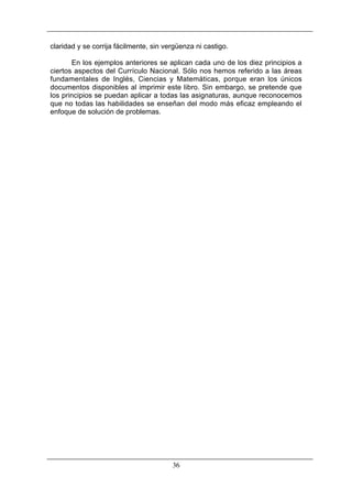 claridad y se corrija fácilmente, sin vergüenza ni castigo.
En los ejemplos anteriores se aplican cada uno de los diez principios a
ciertos aspectos del Currículo Nacional. Sólo nos hemos referido a las áreas
fundamentales de Inglés, Ciencias y Matemáticas, porque eran los únicos
documentos disponibles al imprimir este libro. Sin embargo, se pretende que
los principios se puedan aplicar a todas las asignaturas, aunque reconocemos
que no todas las habilidades se enseñan del modo más eficaz empleando el
enfoque de solución de problemas.

36

 
