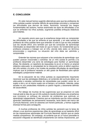 E. CONCLUSION
En este manual hemos sugerido alternativas para que las profesoras de
niños autistas puedan remediar déficits de aprendizaje concretos y compensar
las dificultades que derivan de éstos. Asimismo, tomando los rasgos
fundamentales del autismo, hemos examinado los tipos de dificultades a los
que se enfrentan los niños autistas, sugiriendo posibles enfoques didácticos
para tratarlas.

Un requisito previo para que la enseñanza tenga éxito es comprender
las dificultades a las que se enfrenta el que aprende, y en este sentido la
profesora de niños autistas tiene que entender no sólo lo que es más probable
que les resulte difícil, sino también por qué las conductas de aprendizaje
individuales se desarrollan del modo en que lo hacen. Es fundamental que la
profesora empiece a trabajar con el niño «donde éste está» en términos
emocionales y cognitivos. La situación del niño debe ser admitida y
comprendida.
Entender las razones que subyacen a las conductas de aprendizaje -que
pueden parecer irracionales o extrañas- de un niño autista le permite a la
profesora desarrollar una serie de estrategias para facilitar un aprendizaje
eficaz. No obstante, un repertorio de respuestas no es en sí mismo un arsenal
didáctico adecuado; la complejidad de la interacción entre el déficit cognitivo
del niño autista y la serie y los niveles de posibles dificultades de aprendizaje
implican que la profesora necesita un alto grado de flexibilidad para aplicar
estrategias y proporcionar material.
En la educación de los niños autistas es especialmente importante
reconocer que las estrategias didácticas y el contenido del currículo deben ser
adecuados a escalas cambiantes de necesidades que pueden variar de un
sujeto a otro y en el mismo sujeto con el tiempo y el contexto. Además, estas
escalas no son predecibles mediante un patrón regular y claramente definido
de causa-efecto.
Por debajo de muchas de las sugerencias que se proponen en este
manual está la idea de que al niño autista le resulta beneficiosa una enseñanza
que incorpore un enfoque de solución de problemas que estimule un
aprendizaje independiente. Creemos que es importante que los niños autistas
aprendan habilidades de pensamiento necesarias, tanto dentro del marco del
Currículo Nacional, como en sesiones con horario particular, y hemos sugerido
diversas formas para conseguirlo.
A muchas profesoras de niños autistas les parecerá que la tarea de
ofrecer a sus alumnos experiencias útiles de aprendizaje ya es bastante difícil
sin las imposiciones adicionales del Currículo Nacional; opinión que en cierta
medida compartimos. Sin embargo, es evidente que en un futuro previsible la
educación integrada se identificará ampliamente con dichas imposiciones, por
37

 