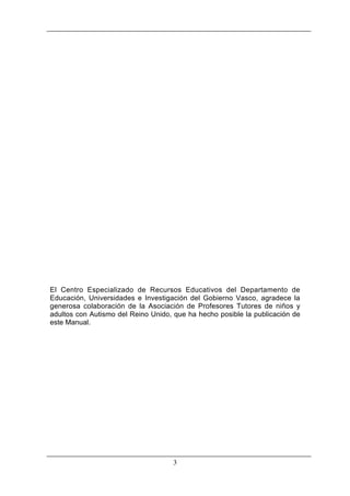 El Centro Especializado de Recursos Educativos del Departamento de
Educación, Universidades e Investigación del Gobierno Vasco, agradece la
generosa colaboración de la Asociación de Profesores Tutores de niños y
adultos con Autismo del Reino Unido, que ha hecho posible la publicación de
este Manual.

3

 