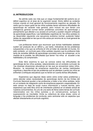 A.-INTRODUCCION
Se admite cada vez más que un rasgo fundamental del autismo es un
déficit cognitivo en el área de la cognición social. Dicho déficit es evidente
incluso cuando el nivel general de funcionamiento cognitivo es elevado. Es
cierto que la mayor parte de los niños autistas tienen asimismo dificultades de
aprendizaje de carácter más general, pero incluso los que tienen una
inteligencia general normal tienen problemas concretos de aprendizaje y
pensamiento que afectan a su acceso al currículo y pueden requerir enfoques
de aprendizaje específicos. Las habilidades cognitivas de 1os niños autistas no
se desarrollan siguiendo una secuencia evolutiva normal, pudiendo haber
islotes de capacidad en las que el niño actúa por encima de su nivel general de
funcionamiento.
Las profesoras tienen que reconocer que dichas habilidades aisladas
suelen ser producto de un déficit y, por tanto, indicativas de los problemas
subyacentes a los que se enfrenta el niño al tratar de entender el mundo. En
este contexto, un currículo para niños autistas requiere que la profesora trate
tanto de remediar déficits de aprendizaje concretos como de compensar, en la
medida de lo posible, las dificultades que tienen 1os niños al acceder a las
habilidades y la comprensión.
Este libro examina lo que se conoce sobre las dificultades de
aprendizaje de los niños autistas, relacionándolo con el contexto curricular de
1as diversas situaciones educativas en las que se encuentran estos niños.
Muestra la necesidad de enseñanza específica de ciertas habilidades
cognitivas y describe el tipo de problemas que se plantean cuando los niños se
enfrentan a enfoques educativos que no tienen en cuenta dichas dificultades.
Esperamos que algunas ideas sobre cómo evitar estos problemas y
cómo atender estas necesidades de aprendizaje dentro de los límites del
Currículo Nacional ayuden a las profesoras a tratar a los niños autistas, tanto
en un contexto de integración como de enseñanza especial o especializada. En
este campo no deja de surgir nueva información y nuevas teorías, pero
esperamos que este libro sirva de orientación práctica en el estado actual de
nuestros conocimientos. Es uno de una serie de libros sobre temas de currículo
relacionados con los niños autistas y en consecuencia, aunque la
superposición es inevitable, limita su cobertura de otras áreas, como el
lenguaje o los problemas de conducta, para centrarse sólo en aspectos que
afectan directamente al currículo cognitivo.

6

 