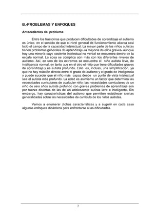 B.-PROBLEMAS Y ENFOQUES
Antecedentes del problema
Entre los trastornos que producen dificultades de aprendizaje el autismo
es único, en el sentido de que el nivel general de funcionamiento abarca casi
todo el campo de la capacidad intelectual. La mayor parte de los niños autistas
tienen problemas generales de aprendizaje -la mayoría de ellos graves- aunque
hay una minoría cuyo cociente intelectual no verbal se encuentra dentro de la
escala normal. La cosa se complica aún más con los diferentes niveles de
autismo. Así, en uno de los extremos se encuentra el niño autista leve, de
inteligencia normal, en tanto que en el otro el niño que tiene dificultades graves
de aprendizaje.y es autista profundo. Esto es, incluso, una simplificación, ya
que no hay relación directa entre el grado de autismo y el grado de inteligencia
y puede suceder que el niño más capaz desde un punto de vista intelectual
sea el autista más profundo. La edad es asimismo un factor que determina las
necesidades curriculares de cualquier niño: las necesidades curriculares de un
niño de seis años autista profundo con graves problemas de aprendizaje son
por fuerza distintas de las de un adolescente autista leve e inteligente. Sin
embargo, hay características del autismo que permiten establecer ciertas
generalidades sobre las necesidades de currículo de los niños autistas.
Vamos a enumerar dichas características y a sugerir en cada caso
algunos enfoques didácticos para enfrentarse a las dificultades.

7

 
