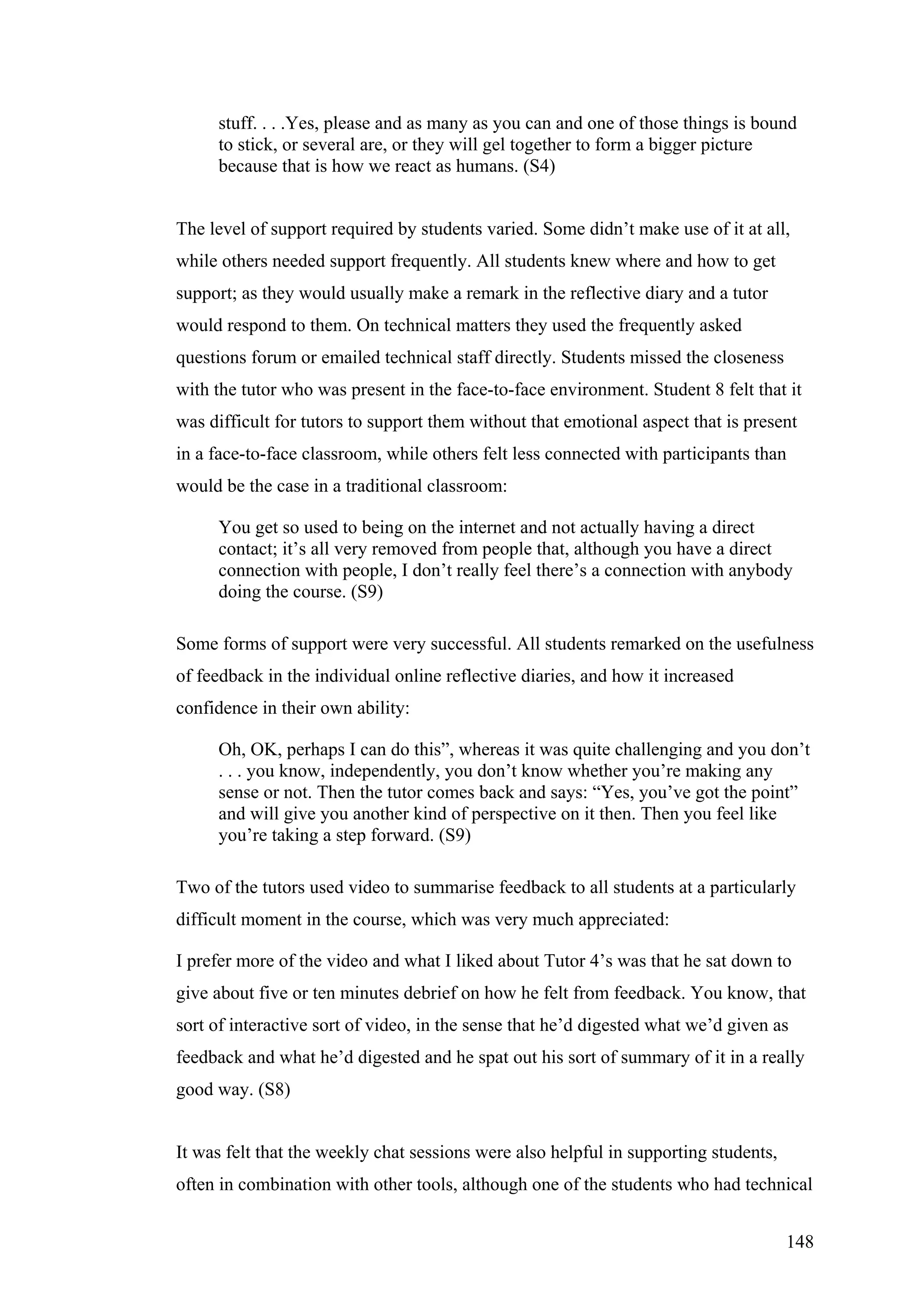 stuff. . . .Yes, please and as many as you can and one of those things is bound
     to stick, or several are, or they will gel together to form a bigger picture
     because that is how we react as humans. (S4)


The level of support required by students varied. Some didn’t make use of it at all,
while others needed support frequently. All students knew where and how to get
support; as they would usually make a remark in the reflective diary and a tutor
would respond to them. On technical matters they used the frequently asked
questions forum or emailed technical staff directly. Students missed the closeness
with the tutor who was present in the face-to-face environment. Student 8 felt that it
was difficult for tutors to support them without that emotional aspect that is present
in a face-to-face classroom, while others felt less connected with participants than
would be the case in a traditional classroom:

     You get so used to being on the internet and not actually having a direct
     contact; it’s all very removed from people that, although you have a direct
     connection with people, I don’t really feel there’s a connection with anybody
     doing the course. (S9)

Some forms of support were very successful. All students remarked on the usefulness
of feedback in the individual online reflective diaries, and how it increased
confidence in their own ability:

     Oh, OK, perhaps I can do this”, whereas it was quite challenging and you don’t
     . . . you know, independently, you don’t know whether you’re making any
     sense or not. Then the tutor comes back and says: “Yes, you’ve got the point”
     and will give you another kind of perspective on it then. Then you feel like
     you’re taking a step forward. (S9)

Two of the tutors used video to summarise feedback to all students at a particularly
difficult moment in the course, which was very much appreciated:

I prefer more of the video and what I liked about Tutor 4’s was that he sat down to
give about five or ten minutes debrief on how he felt from feedback. You know, that
sort of interactive sort of video, in the sense that he’d digested what we’d given as
feedback and what he’d digested and he spat out his sort of summary of it in a really
good way. (S8)


It was felt that the weekly chat sessions were also helpful in supporting students,
often in combination with other tools, although one of the students who had technical


                                                                                      148
 