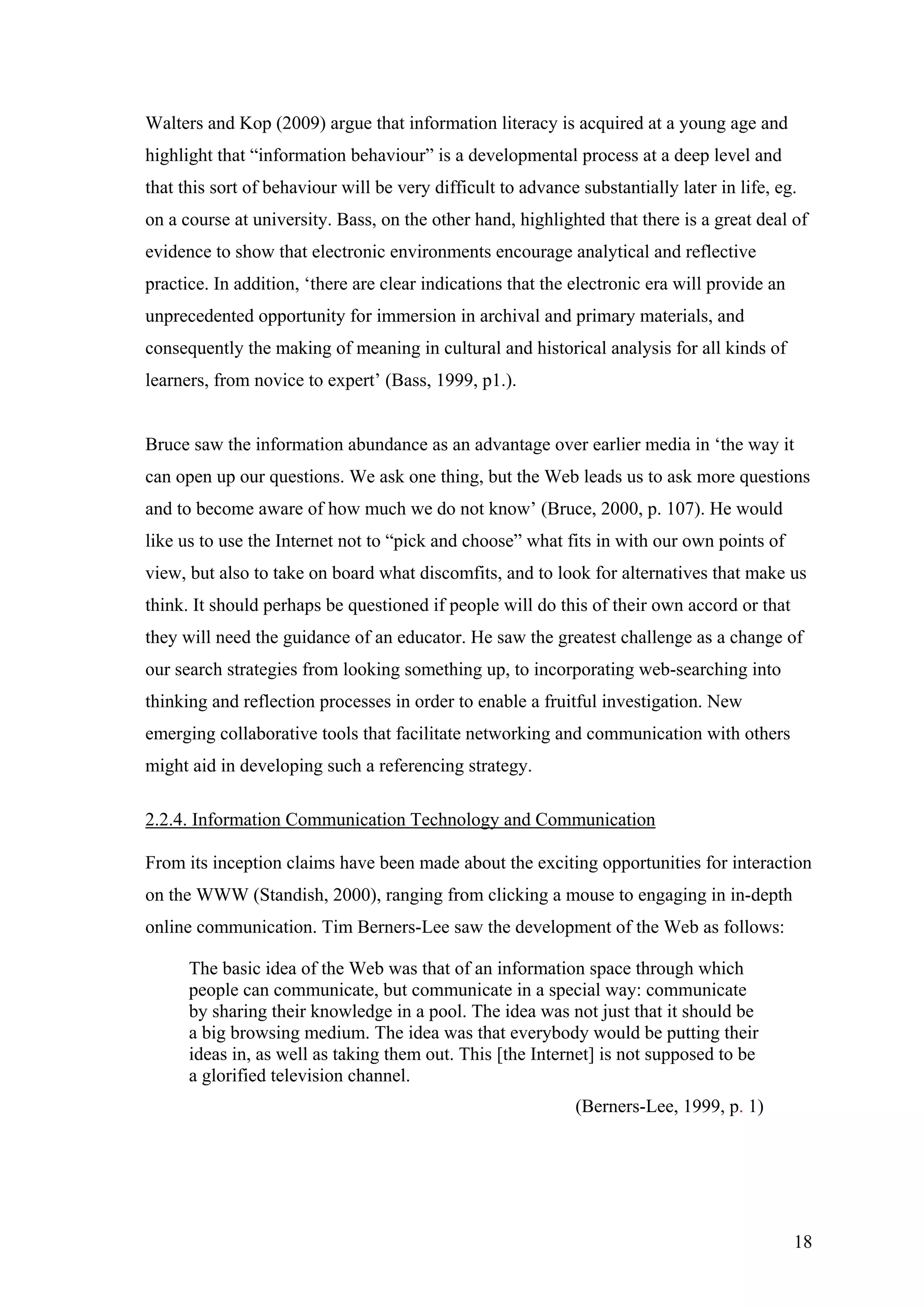Walters and Kop (2009) argue that information literacy is acquired at a young age and
highlight that “information behaviour” is a developmental process at a deep level and
that this sort of behaviour will be very difficult to advance substantially later in life, eg.
on a course at university. Bass, on the other hand, highlighted that there is a great deal of
evidence to show that electronic environments encourage analytical and reflective
practice. In addition, ‘there are clear indications that the electronic era will provide an
unprecedented opportunity for immersion in archival and primary materials, and
consequently the making of meaning in cultural and historical analysis for all kinds of
learners, from novice to expert’ (Bass, 1999, p1.).


Bruce saw the information abundance as an advantage over earlier media in ‘the way it
can open up our questions. We ask one thing, but the Web leads us to ask more questions
and to become aware of how much we do not know’ (Bruce, 2000, p. 107). He would
like us to use the Internet not to “pick and choose” what fits in with our own points of
view, but also to take on board what discomfits, and to look for alternatives that make us
think. It should perhaps be questioned if people will do this of their own accord or that
they will need the guidance of an educator. He saw the greatest challenge as a change of
our search strategies from looking something up, to incorporating web-searching into
thinking and reflection processes in order to enable a fruitful investigation. New
emerging collaborative tools that facilitate networking and communication with others
might aid in developing such a referencing strategy.

2.2.4. Information Communication Technology and Communication

From its inception claims have been made about the exciting opportunities for interaction
on the WWW (Standish, 2000), ranging from clicking a mouse to engaging in in-depth
online communication. Tim Berners-Lee saw the development of the Web as follows:

      The basic idea of the Web was that of an information space through which
      people can communicate, but communicate in a special way: communicate
      by sharing their knowledge in a pool. The idea was not just that it should be
      a big browsing medium. The idea was that everybody would be putting their
      ideas in, as well as taking them out. This [the Internet] is not supposed to be
      a glorified television channel.
                                                              (Berners-Lee, 1999, p. 1)




                                                                                              18
 